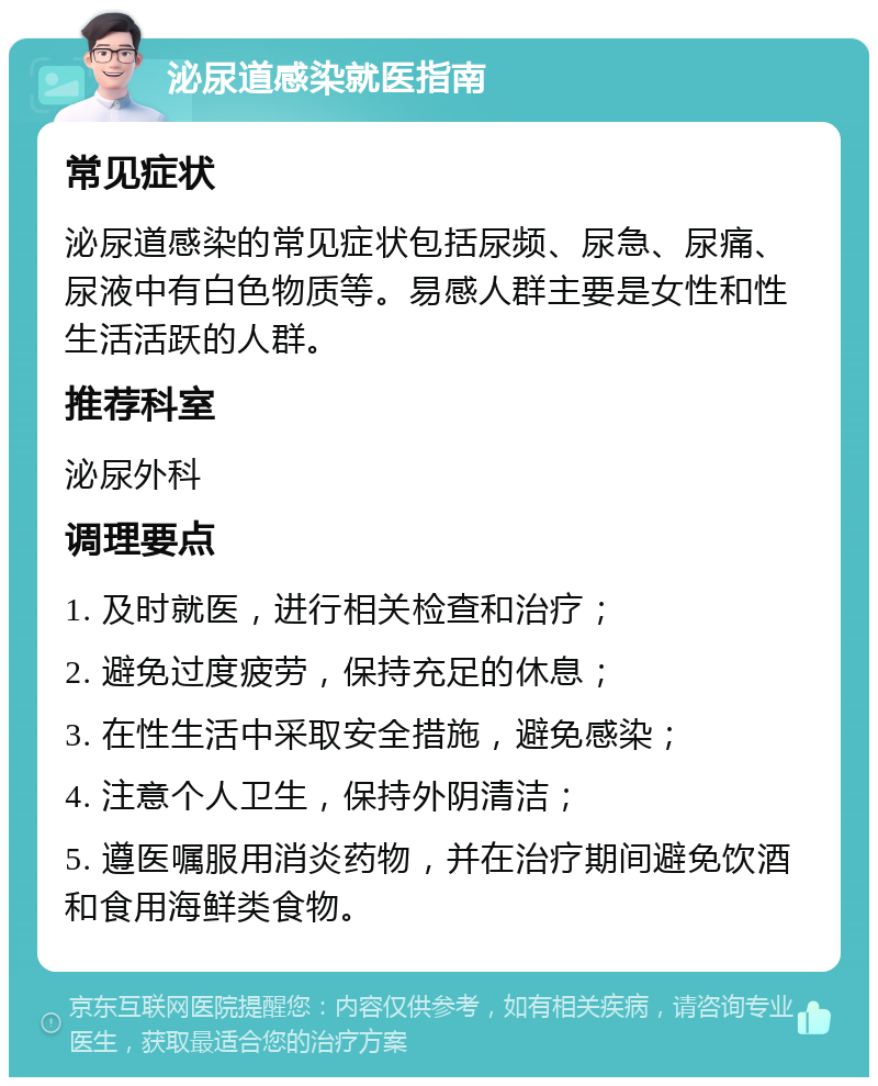 泌尿道感染就医指南 常见症状 泌尿道感染的常见症状包括尿频、尿急、尿痛、尿液中有白色物质等。易感人群主要是女性和性生活活跃的人群。 推荐科室 泌尿外科 调理要点 1. 及时就医，进行相关检查和治疗； 2. 避免过度疲劳，保持充足的休息； 3. 在性生活中采取安全措施，避免感染； 4. 注意个人卫生，保持外阴清洁； 5. 遵医嘱服用消炎药物，并在治疗期间避免饮酒和食用海鲜类食物。