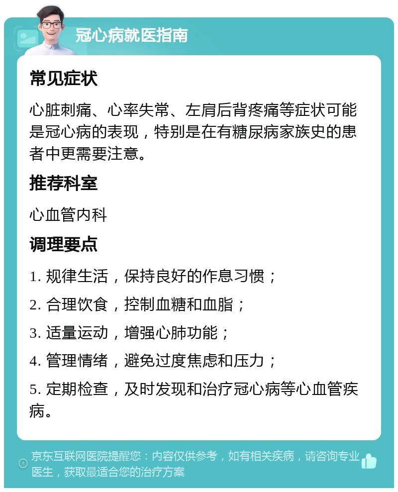 冠心病就医指南 常见症状 心脏刺痛、心率失常、左肩后背疼痛等症状可能是冠心病的表现，特别是在有糖尿病家族史的患者中更需要注意。 推荐科室 心血管内科 调理要点 1. 规律生活，保持良好的作息习惯； 2. 合理饮食，控制血糖和血脂； 3. 适量运动，增强心肺功能； 4. 管理情绪，避免过度焦虑和压力； 5. 定期检查，及时发现和治疗冠心病等心血管疾病。