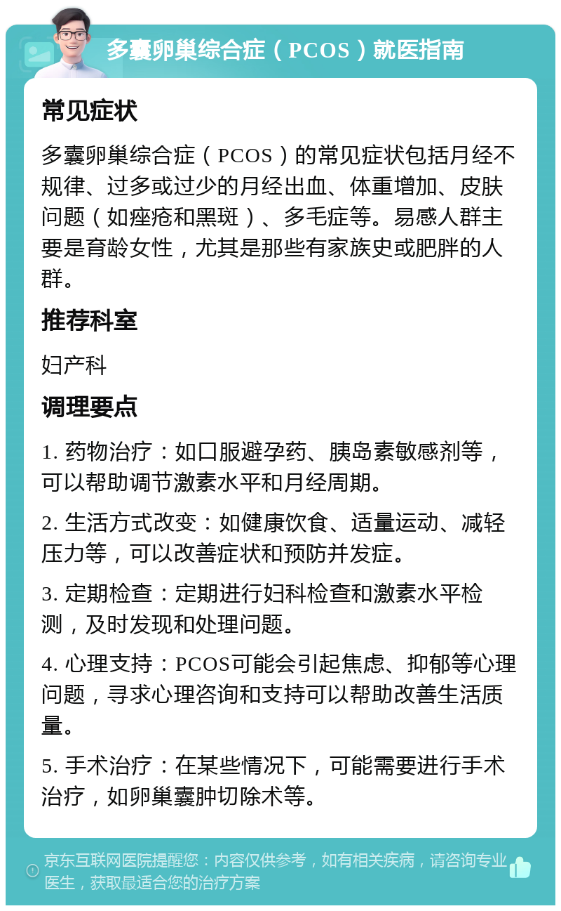 多囊卵巢综合症（PCOS）就医指南 常见症状 多囊卵巢综合症（PCOS）的常见症状包括月经不规律、过多或过少的月经出血、体重增加、皮肤问题（如痤疮和黑斑）、多毛症等。易感人群主要是育龄女性，尤其是那些有家族史或肥胖的人群。 推荐科室 妇产科 调理要点 1. 药物治疗：如口服避孕药、胰岛素敏感剂等，可以帮助调节激素水平和月经周期。 2. 生活方式改变：如健康饮食、适量运动、减轻压力等，可以改善症状和预防并发症。 3. 定期检查：定期进行妇科检查和激素水平检测，及时发现和处理问题。 4. 心理支持：PCOS可能会引起焦虑、抑郁等心理问题，寻求心理咨询和支持可以帮助改善生活质量。 5. 手术治疗：在某些情况下，可能需要进行手术治疗，如卵巢囊肿切除术等。