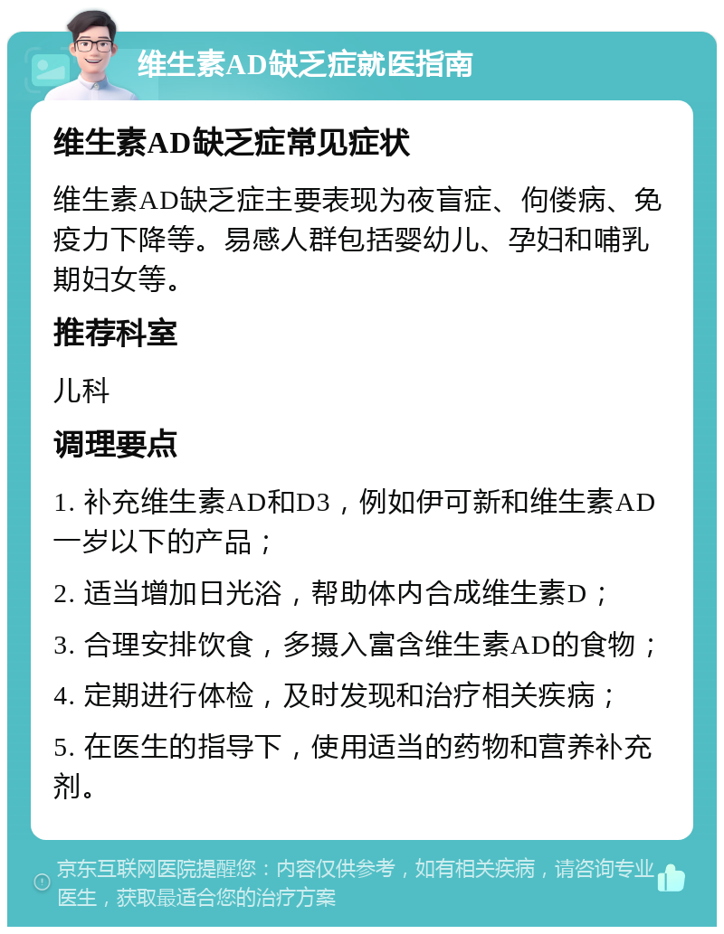 维生素AD缺乏症就医指南 维生素AD缺乏症常见症状 维生素AD缺乏症主要表现为夜盲症、佝偻病、免疫力下降等。易感人群包括婴幼儿、孕妇和哺乳期妇女等。 推荐科室 儿科 调理要点 1. 补充维生素AD和D3，例如伊可新和维生素AD一岁以下的产品； 2. 适当增加日光浴，帮助体内合成维生素D； 3. 合理安排饮食，多摄入富含维生素AD的食物； 4. 定期进行体检，及时发现和治疗相关疾病； 5. 在医生的指导下，使用适当的药物和营养补充剂。