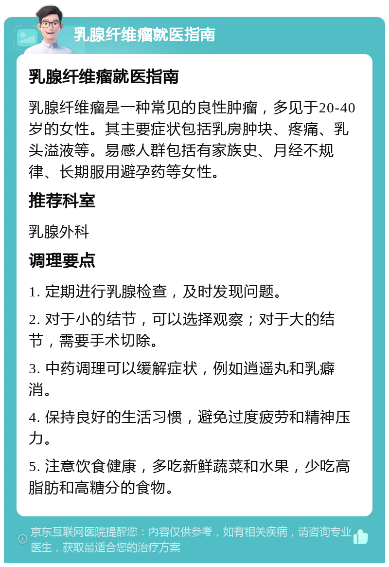 乳腺纤维瘤就医指南 乳腺纤维瘤就医指南 乳腺纤维瘤是一种常见的良性肿瘤，多见于20-40岁的女性。其主要症状包括乳房肿块、疼痛、乳头溢液等。易感人群包括有家族史、月经不规律、长期服用避孕药等女性。 推荐科室 乳腺外科 调理要点 1. 定期进行乳腺检查，及时发现问题。 2. 对于小的结节，可以选择观察；对于大的结节，需要手术切除。 3. 中药调理可以缓解症状，例如逍遥丸和乳癖消。 4. 保持良好的生活习惯，避免过度疲劳和精神压力。 5. 注意饮食健康，多吃新鲜蔬菜和水果，少吃高脂肪和高糖分的食物。