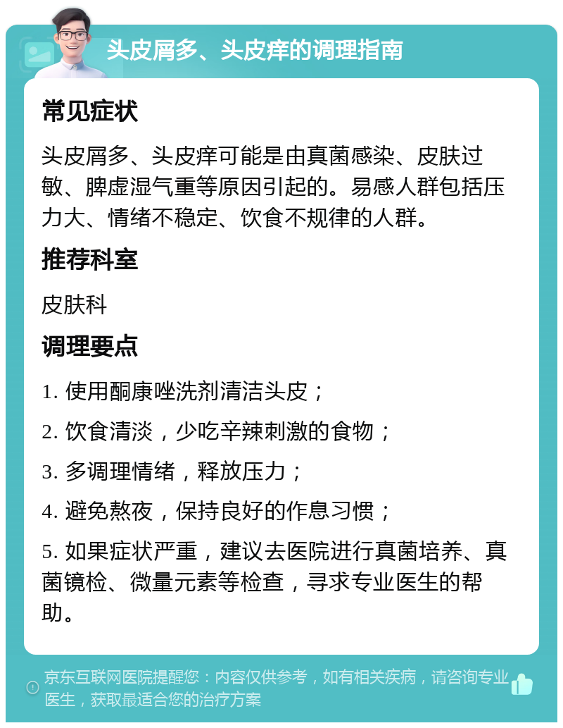 头皮屑多、头皮痒的调理指南 常见症状 头皮屑多、头皮痒可能是由真菌感染、皮肤过敏、脾虚湿气重等原因引起的。易感人群包括压力大、情绪不稳定、饮食不规律的人群。 推荐科室 皮肤科 调理要点 1. 使用酮康唑洗剂清洁头皮； 2. 饮食清淡，少吃辛辣刺激的食物； 3. 多调理情绪，释放压力； 4. 避免熬夜，保持良好的作息习惯； 5. 如果症状严重，建议去医院进行真菌培养、真菌镜检、微量元素等检查，寻求专业医生的帮助。