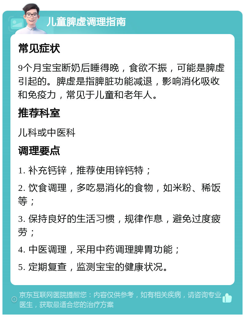 儿童脾虚调理指南 常见症状 9个月宝宝断奶后睡得晚，食欲不振，可能是脾虚引起的。脾虚是指脾脏功能减退，影响消化吸收和免疫力，常见于儿童和老年人。 推荐科室 儿科或中医科 调理要点 1. 补充钙锌，推荐使用锌钙特； 2. 饮食调理，多吃易消化的食物，如米粉、稀饭等； 3. 保持良好的生活习惯，规律作息，避免过度疲劳； 4. 中医调理，采用中药调理脾胃功能； 5. 定期复查，监测宝宝的健康状况。