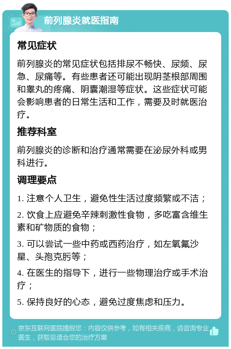 前列腺炎就医指南 常见症状 前列腺炎的常见症状包括排尿不畅快、尿频、尿急、尿痛等。有些患者还可能出现阴茎根部周围和睾丸的疼痛、阴囊潮湿等症状。这些症状可能会影响患者的日常生活和工作，需要及时就医治疗。 推荐科室 前列腺炎的诊断和治疗通常需要在泌尿外科或男科进行。 调理要点 1. 注意个人卫生，避免性生活过度频繁或不洁； 2. 饮食上应避免辛辣刺激性食物，多吃富含维生素和矿物质的食物； 3. 可以尝试一些中药或西药治疗，如左氧氟沙星、头孢克肟等； 4. 在医生的指导下，进行一些物理治疗或手术治疗； 5. 保持良好的心态，避免过度焦虑和压力。