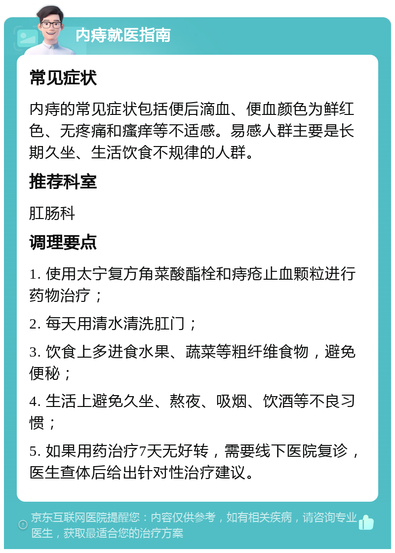 内痔就医指南 常见症状 内痔的常见症状包括便后滴血、便血颜色为鲜红色、无疼痛和瘙痒等不适感。易感人群主要是长期久坐、生活饮食不规律的人群。 推荐科室 肛肠科 调理要点 1. 使用太宁复方角菜酸酯栓和痔疮止血颗粒进行药物治疗； 2. 每天用清水清洗肛门； 3. 饮食上多进食水果、蔬菜等粗纤维食物，避免便秘； 4. 生活上避免久坐、熬夜、吸烟、饮酒等不良习惯； 5. 如果用药治疗7天无好转，需要线下医院复诊，医生查体后给出针对性治疗建议。