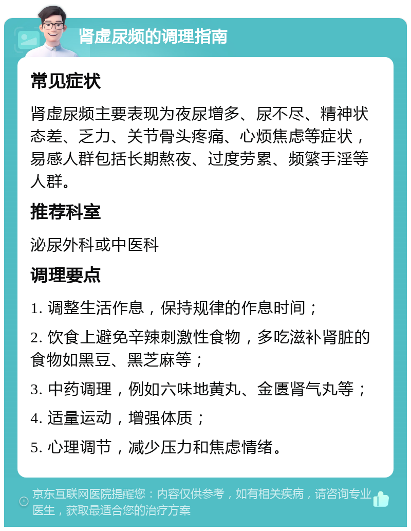 肾虚尿频的调理指南 常见症状 肾虚尿频主要表现为夜尿增多、尿不尽、精神状态差、乏力、关节骨头疼痛、心烦焦虑等症状，易感人群包括长期熬夜、过度劳累、频繁手淫等人群。 推荐科室 泌尿外科或中医科 调理要点 1. 调整生活作息，保持规律的作息时间； 2. 饮食上避免辛辣刺激性食物，多吃滋补肾脏的食物如黑豆、黑芝麻等； 3. 中药调理，例如六味地黄丸、金匮肾气丸等； 4. 适量运动，增强体质； 5. 心理调节，减少压力和焦虑情绪。