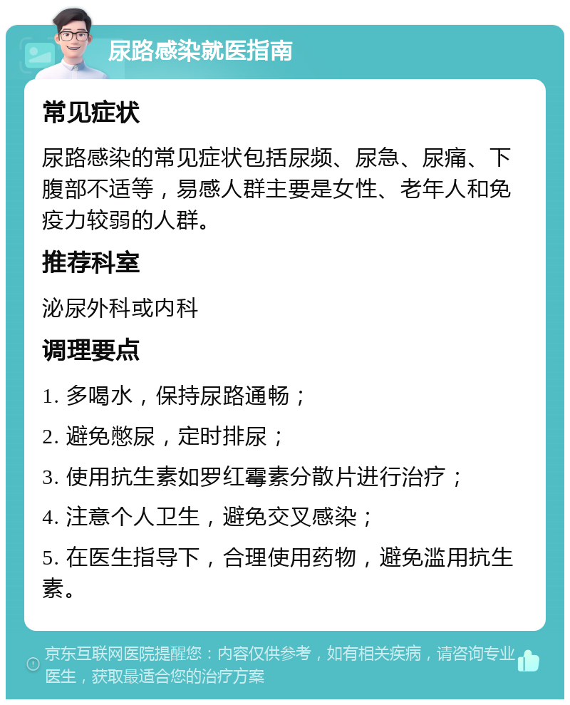 尿路感染就医指南 常见症状 尿路感染的常见症状包括尿频、尿急、尿痛、下腹部不适等，易感人群主要是女性、老年人和免疫力较弱的人群。 推荐科室 泌尿外科或内科 调理要点 1. 多喝水，保持尿路通畅； 2. 避免憋尿，定时排尿； 3. 使用抗生素如罗红霉素分散片进行治疗； 4. 注意个人卫生，避免交叉感染； 5. 在医生指导下，合理使用药物，避免滥用抗生素。