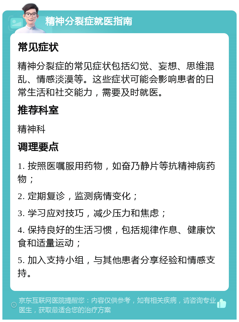 精神分裂症就医指南 常见症状 精神分裂症的常见症状包括幻觉、妄想、思维混乱、情感淡漠等。这些症状可能会影响患者的日常生活和社交能力，需要及时就医。 推荐科室 精神科 调理要点 1. 按照医嘱服用药物，如奋乃静片等抗精神病药物； 2. 定期复诊，监测病情变化； 3. 学习应对技巧，减少压力和焦虑； 4. 保持良好的生活习惯，包括规律作息、健康饮食和适量运动； 5. 加入支持小组，与其他患者分享经验和情感支持。