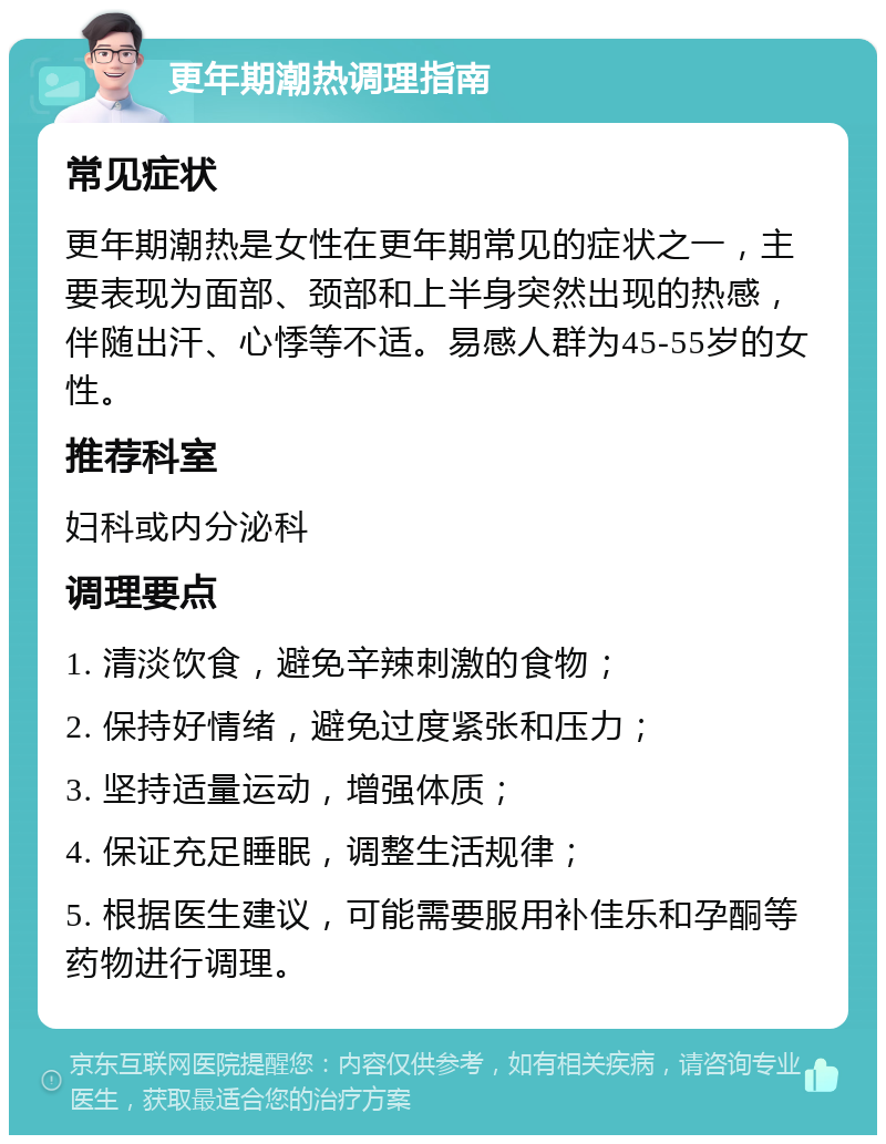 更年期潮热调理指南 常见症状 更年期潮热是女性在更年期常见的症状之一，主要表现为面部、颈部和上半身突然出现的热感，伴随出汗、心悸等不适。易感人群为45-55岁的女性。 推荐科室 妇科或内分泌科 调理要点 1. 清淡饮食，避免辛辣刺激的食物； 2. 保持好情绪，避免过度紧张和压力； 3. 坚持适量运动，增强体质； 4. 保证充足睡眠，调整生活规律； 5. 根据医生建议，可能需要服用补佳乐和孕酮等药物进行调理。