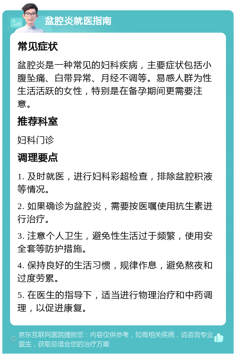 盆腔炎就医指南 常见症状 盆腔炎是一种常见的妇科疾病，主要症状包括小腹坠痛、白带异常、月经不调等。易感人群为性生活活跃的女性，特别是在备孕期间更需要注意。 推荐科室 妇科门诊 调理要点 1. 及时就医，进行妇科彩超检查，排除盆腔积液等情况。 2. 如果确诊为盆腔炎，需要按医嘱使用抗生素进行治疗。 3. 注意个人卫生，避免性生活过于频繁，使用安全套等防护措施。 4. 保持良好的生活习惯，规律作息，避免熬夜和过度劳累。 5. 在医生的指导下，适当进行物理治疗和中药调理，以促进康复。