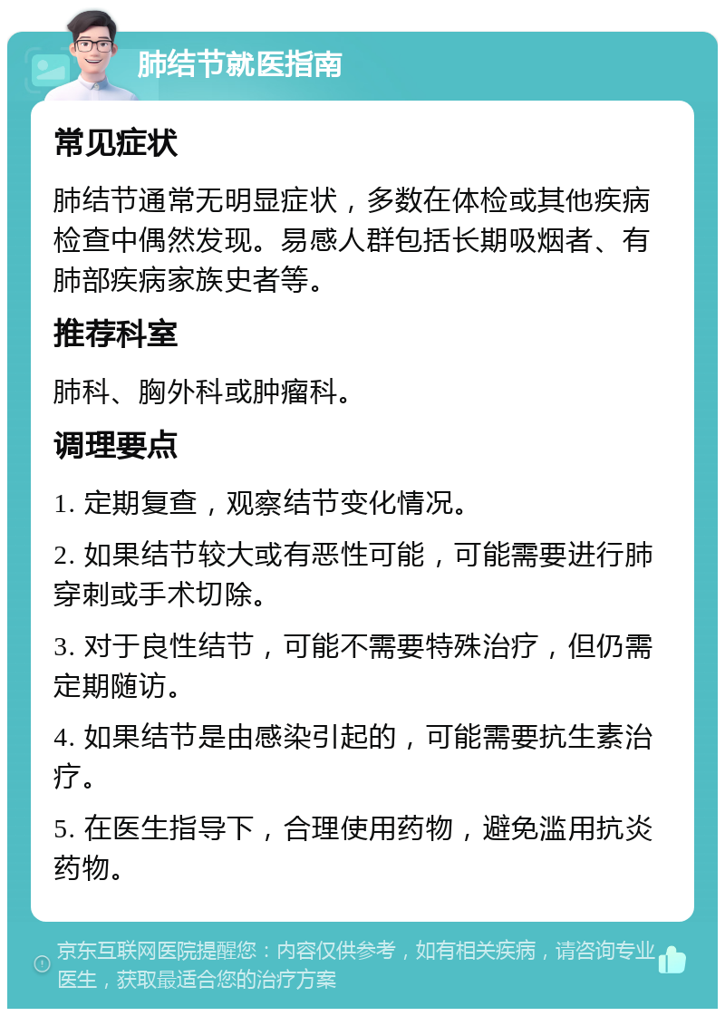 肺结节就医指南 常见症状 肺结节通常无明显症状，多数在体检或其他疾病检查中偶然发现。易感人群包括长期吸烟者、有肺部疾病家族史者等。 推荐科室 肺科、胸外科或肿瘤科。 调理要点 1. 定期复查，观察结节变化情况。 2. 如果结节较大或有恶性可能，可能需要进行肺穿刺或手术切除。 3. 对于良性结节，可能不需要特殊治疗，但仍需定期随访。 4. 如果结节是由感染引起的，可能需要抗生素治疗。 5. 在医生指导下，合理使用药物，避免滥用抗炎药物。