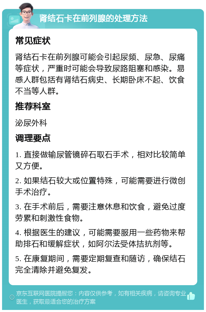 肾结石卡在前列腺的处理方法 常见症状 肾结石卡在前列腺可能会引起尿频、尿急、尿痛等症状，严重时可能会导致尿路阻塞和感染。易感人群包括有肾结石病史、长期卧床不起、饮食不当等人群。 推荐科室 泌尿外科 调理要点 1. 直接做输尿管镜碎石取石手术，相对比较简单又方便。 2. 如果结石较大或位置特殊，可能需要进行微创手术治疗。 3. 在手术前后，需要注意休息和饮食，避免过度劳累和刺激性食物。 4. 根据医生的建议，可能需要服用一些药物来帮助排石和缓解症状，如阿尔法受体拮抗剂等。 5. 在康复期间，需要定期复查和随访，确保结石完全清除并避免复发。