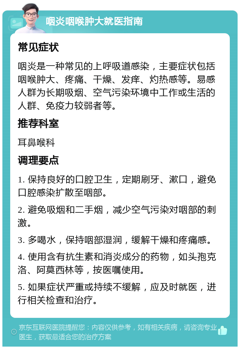 咽炎咽喉肿大就医指南 常见症状 咽炎是一种常见的上呼吸道感染，主要症状包括咽喉肿大、疼痛、干燥、发痒、灼热感等。易感人群为长期吸烟、空气污染环境中工作或生活的人群、免疫力较弱者等。 推荐科室 耳鼻喉科 调理要点 1. 保持良好的口腔卫生，定期刷牙、漱口，避免口腔感染扩散至咽部。 2. 避免吸烟和二手烟，减少空气污染对咽部的刺激。 3. 多喝水，保持咽部湿润，缓解干燥和疼痛感。 4. 使用含有抗生素和消炎成分的药物，如头孢克洛、阿莫西林等，按医嘱使用。 5. 如果症状严重或持续不缓解，应及时就医，进行相关检查和治疗。