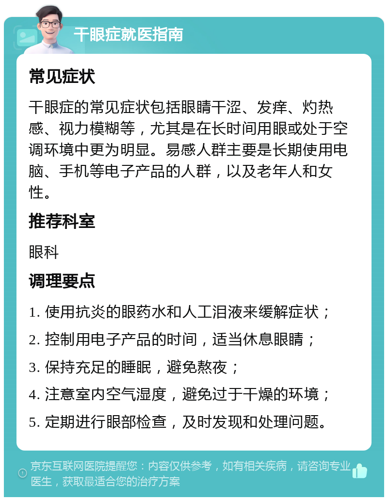 干眼症就医指南 常见症状 干眼症的常见症状包括眼睛干涩、发痒、灼热感、视力模糊等，尤其是在长时间用眼或处于空调环境中更为明显。易感人群主要是长期使用电脑、手机等电子产品的人群，以及老年人和女性。 推荐科室 眼科 调理要点 1. 使用抗炎的眼药水和人工泪液来缓解症状； 2. 控制用电子产品的时间，适当休息眼睛； 3. 保持充足的睡眠，避免熬夜； 4. 注意室内空气湿度，避免过于干燥的环境； 5. 定期进行眼部检查，及时发现和处理问题。