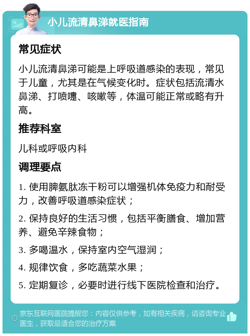 小儿流清鼻涕就医指南 常见症状 小儿流清鼻涕可能是上呼吸道感染的表现，常见于儿童，尤其是在气候变化时。症状包括流清水鼻涕、打喷嚏、咳嗽等，体温可能正常或略有升高。 推荐科室 儿科或呼吸内科 调理要点 1. 使用脾氨肽冻干粉可以增强机体免疫力和耐受力，改善呼吸道感染症状； 2. 保持良好的生活习惯，包括平衡膳食、增加营养、避免辛辣食物； 3. 多喝温水，保持室内空气湿润； 4. 规律饮食，多吃蔬菜水果； 5. 定期复诊，必要时进行线下医院检查和治疗。