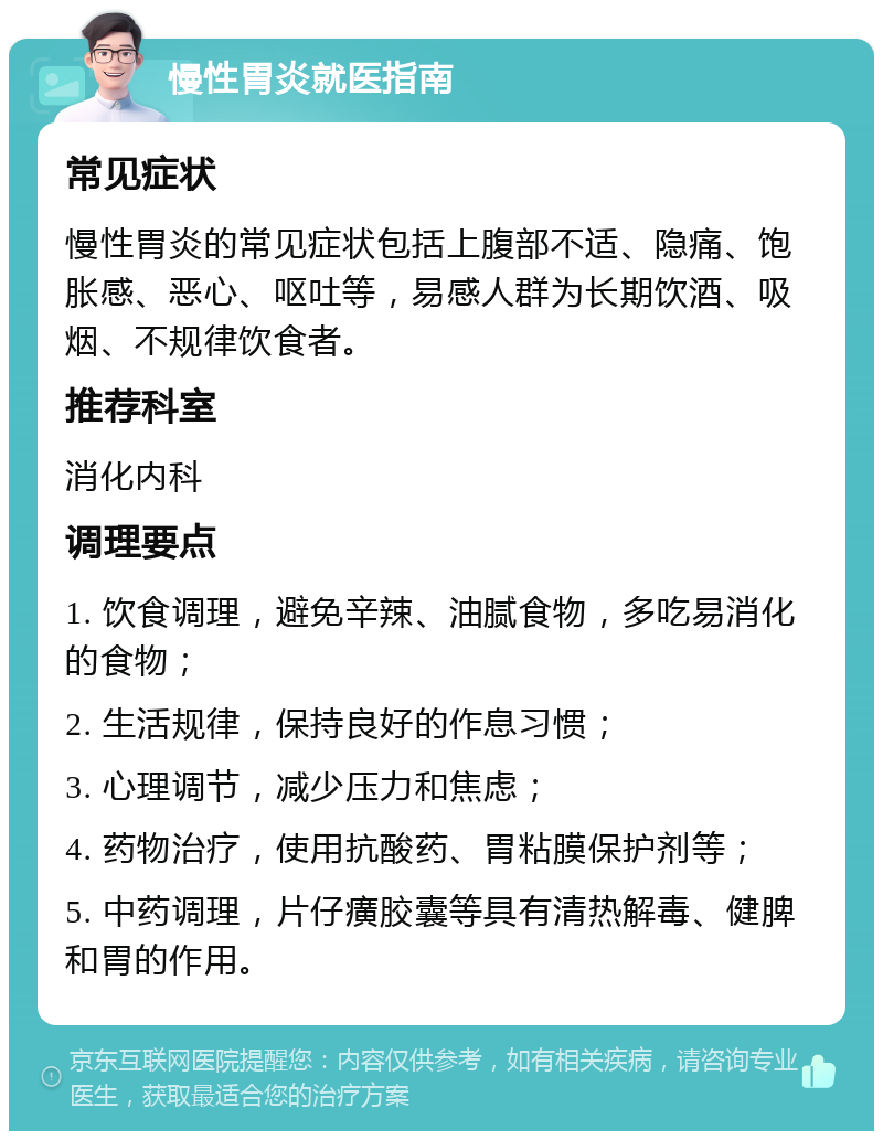 慢性胃炎就医指南 常见症状 慢性胃炎的常见症状包括上腹部不适、隐痛、饱胀感、恶心、呕吐等，易感人群为长期饮酒、吸烟、不规律饮食者。 推荐科室 消化内科 调理要点 1. 饮食调理，避免辛辣、油腻食物，多吃易消化的食物； 2. 生活规律，保持良好的作息习惯； 3. 心理调节，减少压力和焦虑； 4. 药物治疗，使用抗酸药、胃粘膜保护剂等； 5. 中药调理，片仔癀胶囊等具有清热解毒、健脾和胃的作用。