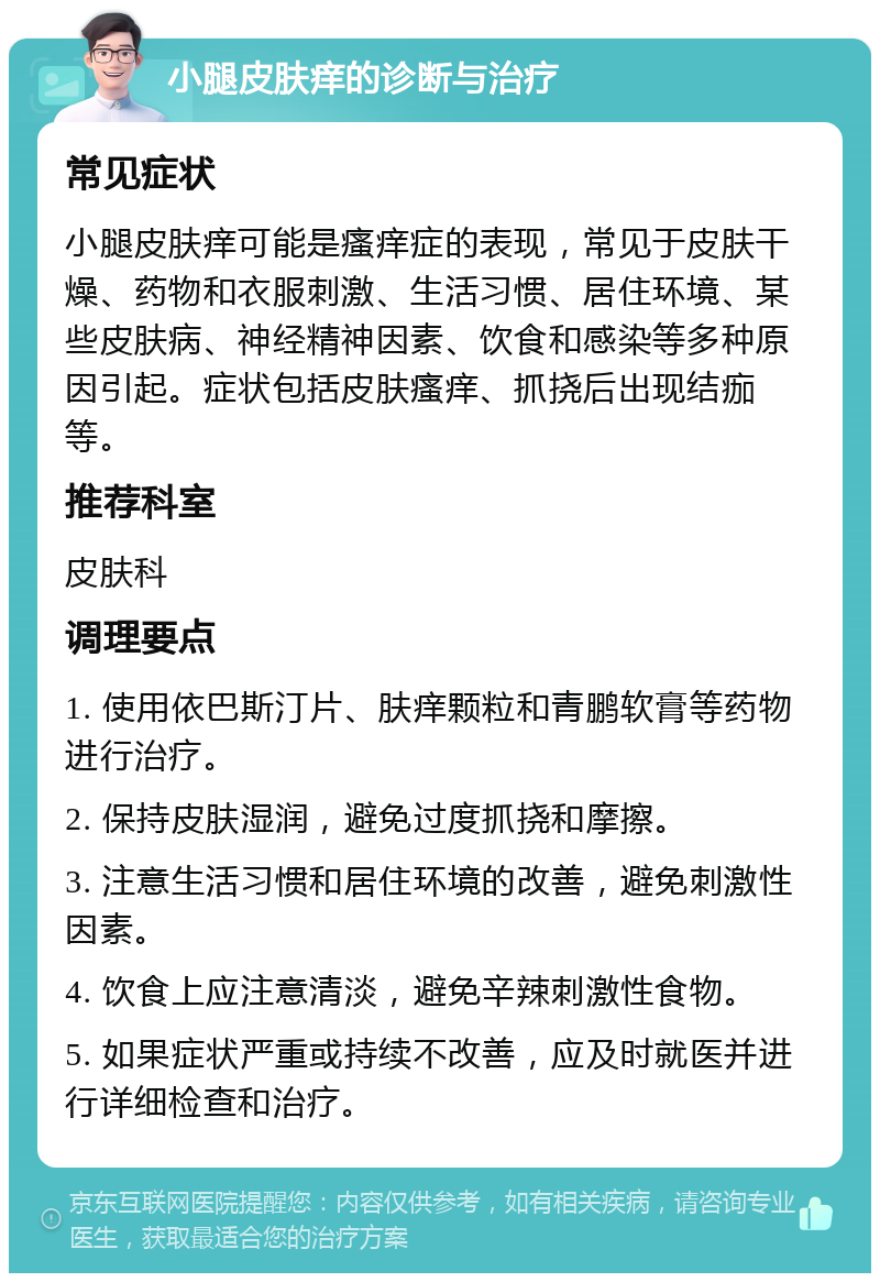 小腿皮肤痒的诊断与治疗 常见症状 小腿皮肤痒可能是瘙痒症的表现，常见于皮肤干燥、药物和衣服刺激、生活习惯、居住环境、某些皮肤病、神经精神因素、饮食和感染等多种原因引起。症状包括皮肤瘙痒、抓挠后出现结痂等。 推荐科室 皮肤科 调理要点 1. 使用依巴斯汀片、肤痒颗粒和青鹏软膏等药物进行治疗。 2. 保持皮肤湿润，避免过度抓挠和摩擦。 3. 注意生活习惯和居住环境的改善，避免刺激性因素。 4. 饮食上应注意清淡，避免辛辣刺激性食物。 5. 如果症状严重或持续不改善，应及时就医并进行详细检查和治疗。