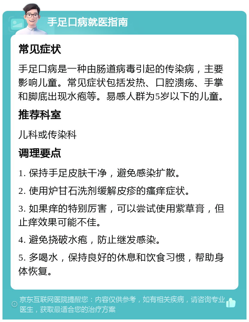 手足口病就医指南 常见症状 手足口病是一种由肠道病毒引起的传染病，主要影响儿童。常见症状包括发热、口腔溃疡、手掌和脚底出现水疱等。易感人群为5岁以下的儿童。 推荐科室 儿科或传染科 调理要点 1. 保持手足皮肤干净，避免感染扩散。 2. 使用炉甘石洗剂缓解皮疹的瘙痒症状。 3. 如果痒的特别厉害，可以尝试使用紫草膏，但止痒效果可能不佳。 4. 避免挠破水疱，防止继发感染。 5. 多喝水，保持良好的休息和饮食习惯，帮助身体恢复。