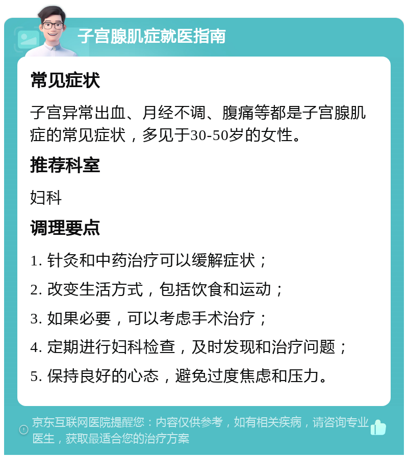 子宫腺肌症就医指南 常见症状 子宫异常出血、月经不调、腹痛等都是子宫腺肌症的常见症状，多见于30-50岁的女性。 推荐科室 妇科 调理要点 1. 针灸和中药治疗可以缓解症状； 2. 改变生活方式，包括饮食和运动； 3. 如果必要，可以考虑手术治疗； 4. 定期进行妇科检查，及时发现和治疗问题； 5. 保持良好的心态，避免过度焦虑和压力。