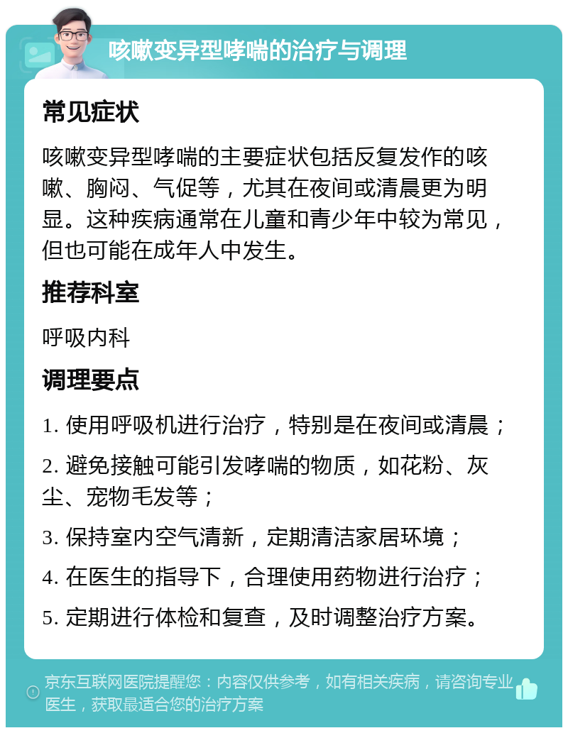 咳嗽变异型哮喘的治疗与调理 常见症状 咳嗽变异型哮喘的主要症状包括反复发作的咳嗽、胸闷、气促等，尤其在夜间或清晨更为明显。这种疾病通常在儿童和青少年中较为常见，但也可能在成年人中发生。 推荐科室 呼吸内科 调理要点 1. 使用呼吸机进行治疗，特别是在夜间或清晨； 2. 避免接触可能引发哮喘的物质，如花粉、灰尘、宠物毛发等； 3. 保持室内空气清新，定期清洁家居环境； 4. 在医生的指导下，合理使用药物进行治疗； 5. 定期进行体检和复查，及时调整治疗方案。