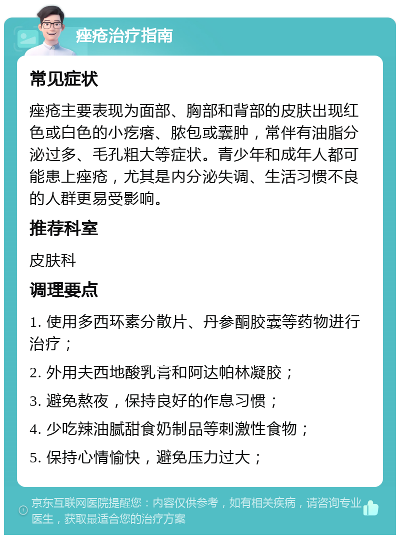 痤疮治疗指南 常见症状 痤疮主要表现为面部、胸部和背部的皮肤出现红色或白色的小疙瘩、脓包或囊肿，常伴有油脂分泌过多、毛孔粗大等症状。青少年和成年人都可能患上痤疮，尤其是内分泌失调、生活习惯不良的人群更易受影响。 推荐科室 皮肤科 调理要点 1. 使用多西环素分散片、丹参酮胶囊等药物进行治疗； 2. 外用夫西地酸乳膏和阿达帕林凝胶； 3. 避免熬夜，保持良好的作息习惯； 4. 少吃辣油腻甜食奶制品等刺激性食物； 5. 保持心情愉快，避免压力过大；