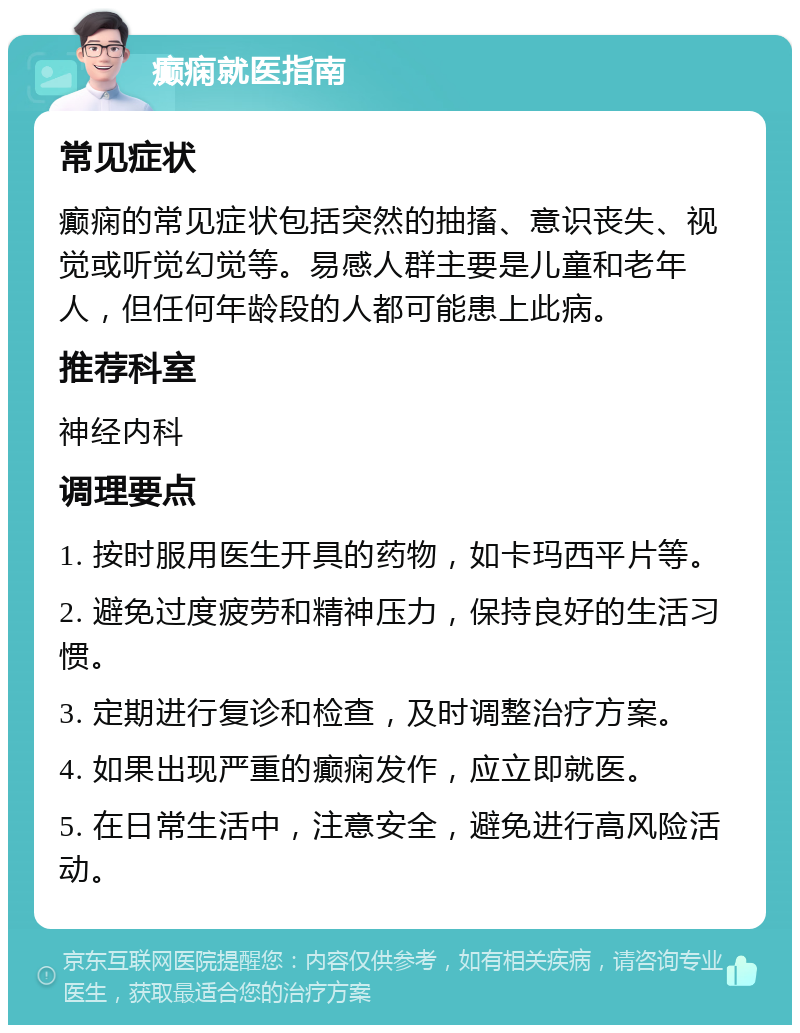 癫痫就医指南 常见症状 癫痫的常见症状包括突然的抽搐、意识丧失、视觉或听觉幻觉等。易感人群主要是儿童和老年人，但任何年龄段的人都可能患上此病。 推荐科室 神经内科 调理要点 1. 按时服用医生开具的药物，如卡玛西平片等。 2. 避免过度疲劳和精神压力，保持良好的生活习惯。 3. 定期进行复诊和检查，及时调整治疗方案。 4. 如果出现严重的癫痫发作，应立即就医。 5. 在日常生活中，注意安全，避免进行高风险活动。