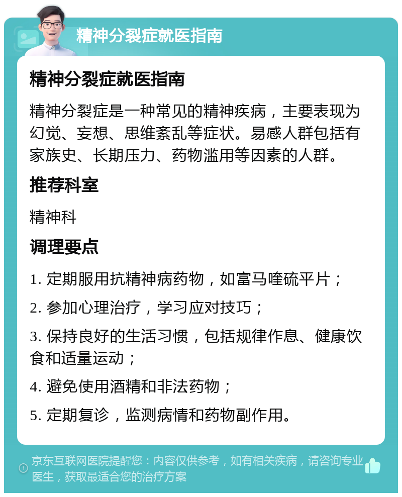 精神分裂症就医指南 精神分裂症就医指南 精神分裂症是一种常见的精神疾病，主要表现为幻觉、妄想、思维紊乱等症状。易感人群包括有家族史、长期压力、药物滥用等因素的人群。 推荐科室 精神科 调理要点 1. 定期服用抗精神病药物，如富马喹硫平片； 2. 参加心理治疗，学习应对技巧； 3. 保持良好的生活习惯，包括规律作息、健康饮食和适量运动； 4. 避免使用酒精和非法药物； 5. 定期复诊，监测病情和药物副作用。