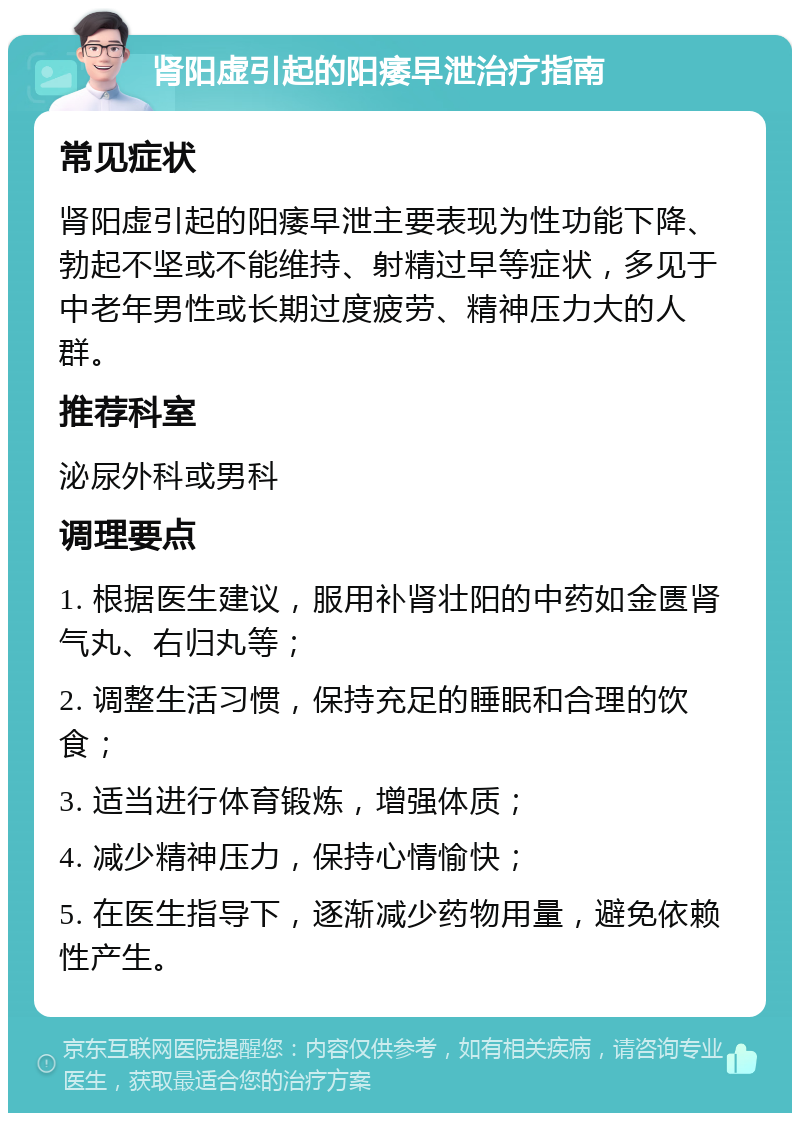 肾阳虚引起的阳痿早泄治疗指南 常见症状 肾阳虚引起的阳痿早泄主要表现为性功能下降、勃起不坚或不能维持、射精过早等症状，多见于中老年男性或长期过度疲劳、精神压力大的人群。 推荐科室 泌尿外科或男科 调理要点 1. 根据医生建议，服用补肾壮阳的中药如金匮肾气丸、右归丸等； 2. 调整生活习惯，保持充足的睡眠和合理的饮食； 3. 适当进行体育锻炼，增强体质； 4. 减少精神压力，保持心情愉快； 5. 在医生指导下，逐渐减少药物用量，避免依赖性产生。