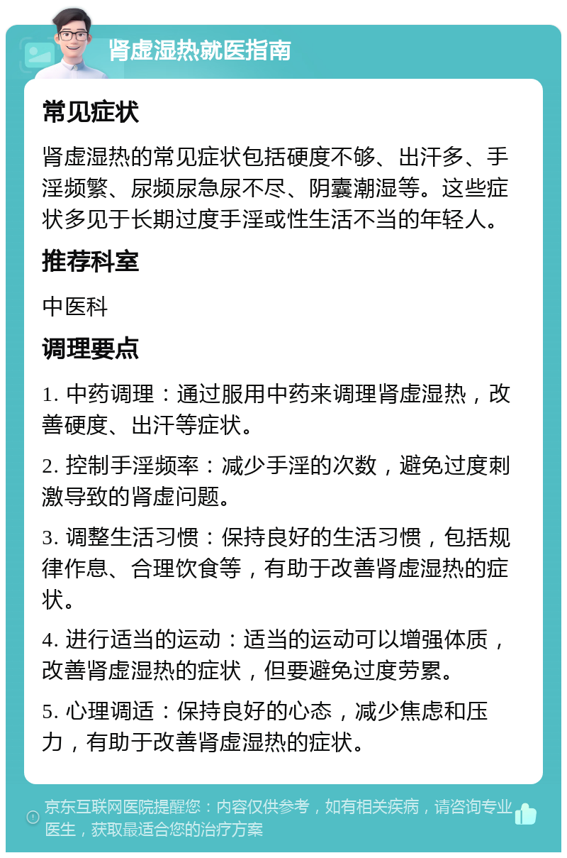 肾虚湿热就医指南 常见症状 肾虚湿热的常见症状包括硬度不够、出汗多、手淫频繁、尿频尿急尿不尽、阴囊潮湿等。这些症状多见于长期过度手淫或性生活不当的年轻人。 推荐科室 中医科 调理要点 1. 中药调理：通过服用中药来调理肾虚湿热，改善硬度、出汗等症状。 2. 控制手淫频率：减少手淫的次数，避免过度刺激导致的肾虚问题。 3. 调整生活习惯：保持良好的生活习惯，包括规律作息、合理饮食等，有助于改善肾虚湿热的症状。 4. 进行适当的运动：适当的运动可以增强体质，改善肾虚湿热的症状，但要避免过度劳累。 5. 心理调适：保持良好的心态，减少焦虑和压力，有助于改善肾虚湿热的症状。