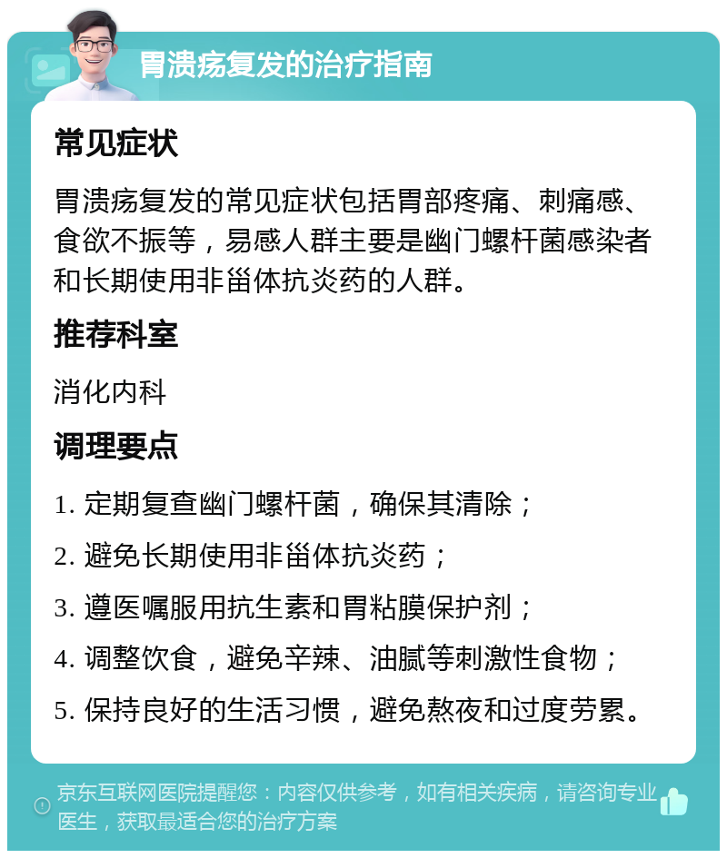 胃溃疡复发的治疗指南 常见症状 胃溃疡复发的常见症状包括胃部疼痛、刺痛感、食欲不振等，易感人群主要是幽门螺杆菌感染者和长期使用非甾体抗炎药的人群。 推荐科室 消化内科 调理要点 1. 定期复查幽门螺杆菌，确保其清除； 2. 避免长期使用非甾体抗炎药； 3. 遵医嘱服用抗生素和胃粘膜保护剂； 4. 调整饮食，避免辛辣、油腻等刺激性食物； 5. 保持良好的生活习惯，避免熬夜和过度劳累。