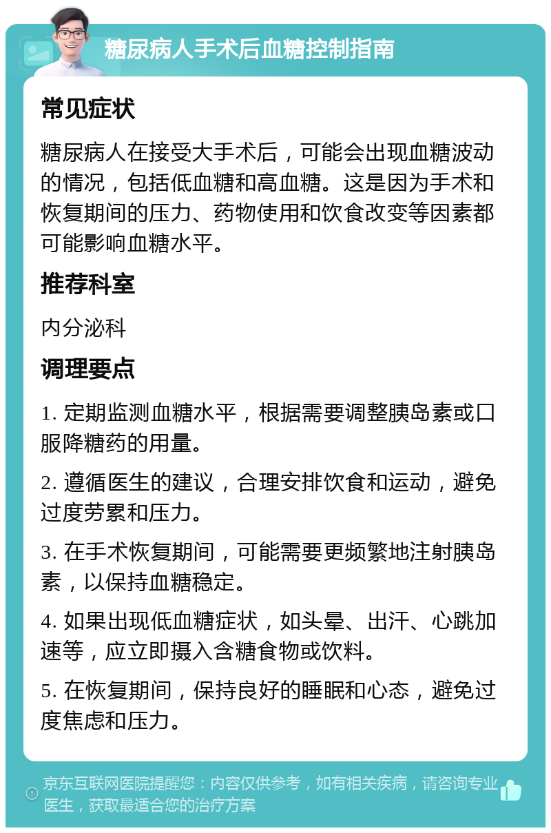 糖尿病人手术后血糖控制指南 常见症状 糖尿病人在接受大手术后，可能会出现血糖波动的情况，包括低血糖和高血糖。这是因为手术和恢复期间的压力、药物使用和饮食改变等因素都可能影响血糖水平。 推荐科室 内分泌科 调理要点 1. 定期监测血糖水平，根据需要调整胰岛素或口服降糖药的用量。 2. 遵循医生的建议，合理安排饮食和运动，避免过度劳累和压力。 3. 在手术恢复期间，可能需要更频繁地注射胰岛素，以保持血糖稳定。 4. 如果出现低血糖症状，如头晕、出汗、心跳加速等，应立即摄入含糖食物或饮料。 5. 在恢复期间，保持良好的睡眠和心态，避免过度焦虑和压力。