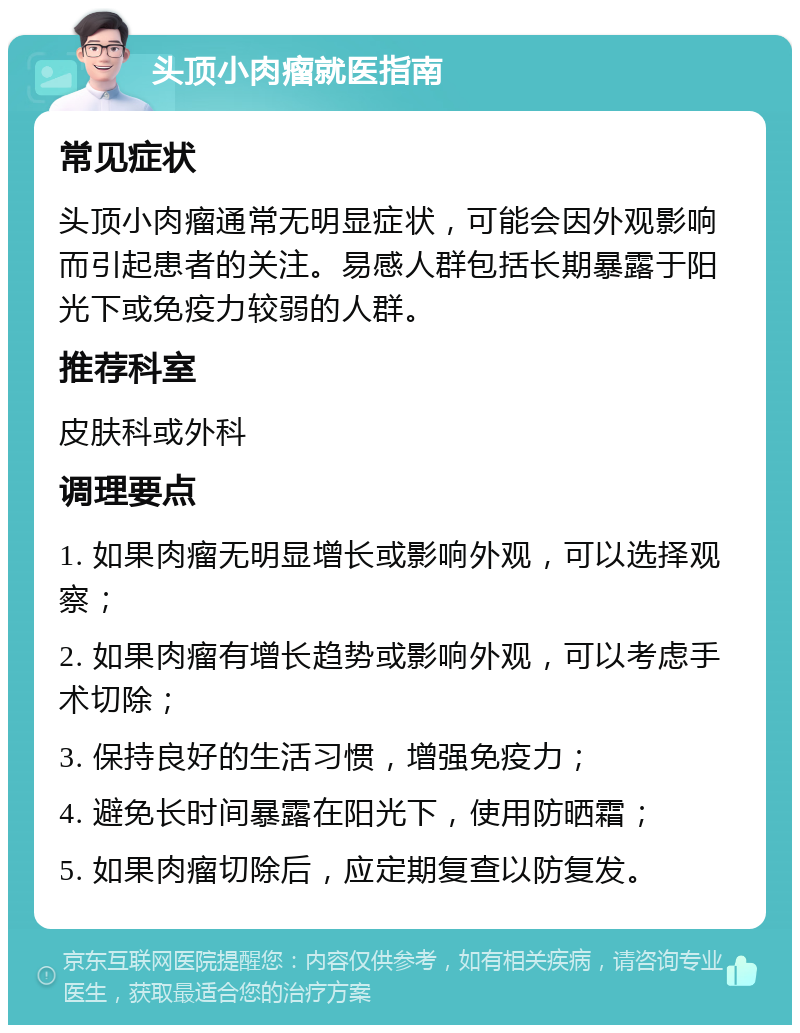 头顶小肉瘤就医指南 常见症状 头顶小肉瘤通常无明显症状，可能会因外观影响而引起患者的关注。易感人群包括长期暴露于阳光下或免疫力较弱的人群。 推荐科室 皮肤科或外科 调理要点 1. 如果肉瘤无明显增长或影响外观，可以选择观察； 2. 如果肉瘤有增长趋势或影响外观，可以考虑手术切除； 3. 保持良好的生活习惯，增强免疫力； 4. 避免长时间暴露在阳光下，使用防晒霜； 5. 如果肉瘤切除后，应定期复查以防复发。