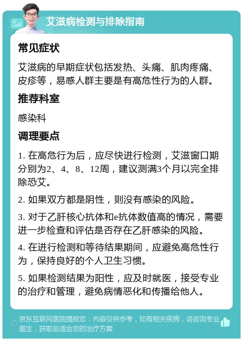 艾滋病检测与排除指南 常见症状 艾滋病的早期症状包括发热、头痛、肌肉疼痛、皮疹等，易感人群主要是有高危性行为的人群。 推荐科室 感染科 调理要点 1. 在高危行为后，应尽快进行检测，艾滋窗口期分别为2、4、8、12周，建议测满3个月以完全排除恐艾。 2. 如果双方都是阴性，则没有感染的风险。 3. 对于乙肝核心抗体和e抗体数值高的情况，需要进一步检查和评估是否存在乙肝感染的风险。 4. 在进行检测和等待结果期间，应避免高危性行为，保持良好的个人卫生习惯。 5. 如果检测结果为阳性，应及时就医，接受专业的治疗和管理，避免病情恶化和传播给他人。