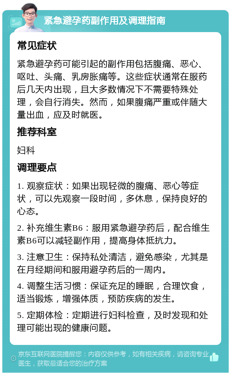 紧急避孕药副作用及调理指南 常见症状 紧急避孕药可能引起的副作用包括腹痛、恶心、呕吐、头痛、乳房胀痛等。这些症状通常在服药后几天内出现，且大多数情况下不需要特殊处理，会自行消失。然而，如果腹痛严重或伴随大量出血，应及时就医。 推荐科室 妇科 调理要点 1. 观察症状：如果出现轻微的腹痛、恶心等症状，可以先观察一段时间，多休息，保持良好的心态。 2. 补充维生素B6：服用紧急避孕药后，配合维生素B6可以减轻副作用，提高身体抵抗力。 3. 注意卫生：保持私处清洁，避免感染，尤其是在月经期间和服用避孕药后的一周内。 4. 调整生活习惯：保证充足的睡眠，合理饮食，适当锻炼，增强体质，预防疾病的发生。 5. 定期体检：定期进行妇科检查，及时发现和处理可能出现的健康问题。