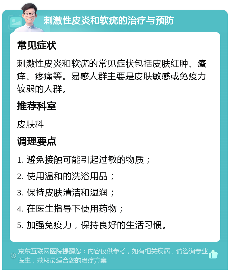 刺激性皮炎和软疣的治疗与预防 常见症状 刺激性皮炎和软疣的常见症状包括皮肤红肿、瘙痒、疼痛等。易感人群主要是皮肤敏感或免疫力较弱的人群。 推荐科室 皮肤科 调理要点 1. 避免接触可能引起过敏的物质； 2. 使用温和的洗浴用品； 3. 保持皮肤清洁和湿润； 4. 在医生指导下使用药物； 5. 加强免疫力，保持良好的生活习惯。