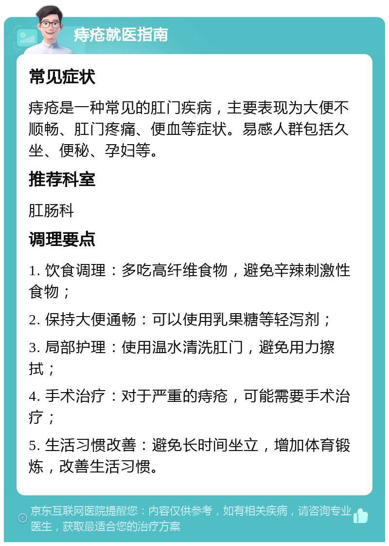 痔疮就医指南 常见症状 痔疮是一种常见的肛门疾病，主要表现为大便不顺畅、肛门疼痛、便血等症状。易感人群包括久坐、便秘、孕妇等。 推荐科室 肛肠科 调理要点 1. 饮食调理：多吃高纤维食物，避免辛辣刺激性食物； 2. 保持大便通畅：可以使用乳果糖等轻泻剂； 3. 局部护理：使用温水清洗肛门，避免用力擦拭； 4. 手术治疗：对于严重的痔疮，可能需要手术治疗； 5. 生活习惯改善：避免长时间坐立，增加体育锻炼，改善生活习惯。