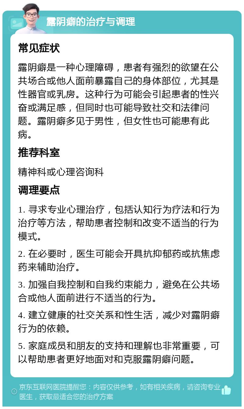 露阴癖的治疗与调理 常见症状 露阴癖是一种心理障碍，患者有强烈的欲望在公共场合或他人面前暴露自己的身体部位，尤其是性器官或乳房。这种行为可能会引起患者的性兴奋或满足感，但同时也可能导致社交和法律问题。露阴癖多见于男性，但女性也可能患有此病。 推荐科室 精神科或心理咨询科 调理要点 1. 寻求专业心理治疗，包括认知行为疗法和行为治疗等方法，帮助患者控制和改变不适当的行为模式。 2. 在必要时，医生可能会开具抗抑郁药或抗焦虑药来辅助治疗。 3. 加强自我控制和自我约束能力，避免在公共场合或他人面前进行不适当的行为。 4. 建立健康的社交关系和性生活，减少对露阴癖行为的依赖。 5. 家庭成员和朋友的支持和理解也非常重要，可以帮助患者更好地面对和克服露阴癖问题。