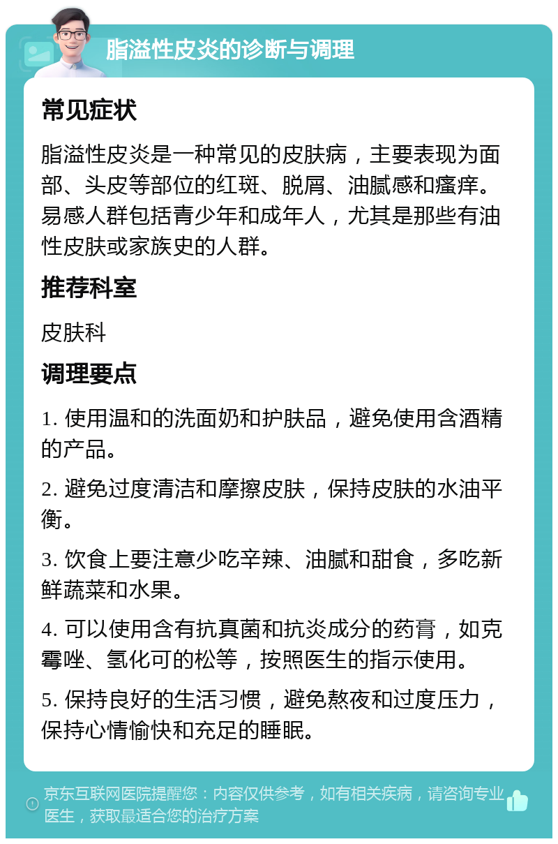 脂溢性皮炎的诊断与调理 常见症状 脂溢性皮炎是一种常见的皮肤病，主要表现为面部、头皮等部位的红斑、脱屑、油腻感和瘙痒。易感人群包括青少年和成年人，尤其是那些有油性皮肤或家族史的人群。 推荐科室 皮肤科 调理要点 1. 使用温和的洗面奶和护肤品，避免使用含酒精的产品。 2. 避免过度清洁和摩擦皮肤，保持皮肤的水油平衡。 3. 饮食上要注意少吃辛辣、油腻和甜食，多吃新鲜蔬菜和水果。 4. 可以使用含有抗真菌和抗炎成分的药膏，如克霉唑、氢化可的松等，按照医生的指示使用。 5. 保持良好的生活习惯，避免熬夜和过度压力，保持心情愉快和充足的睡眠。