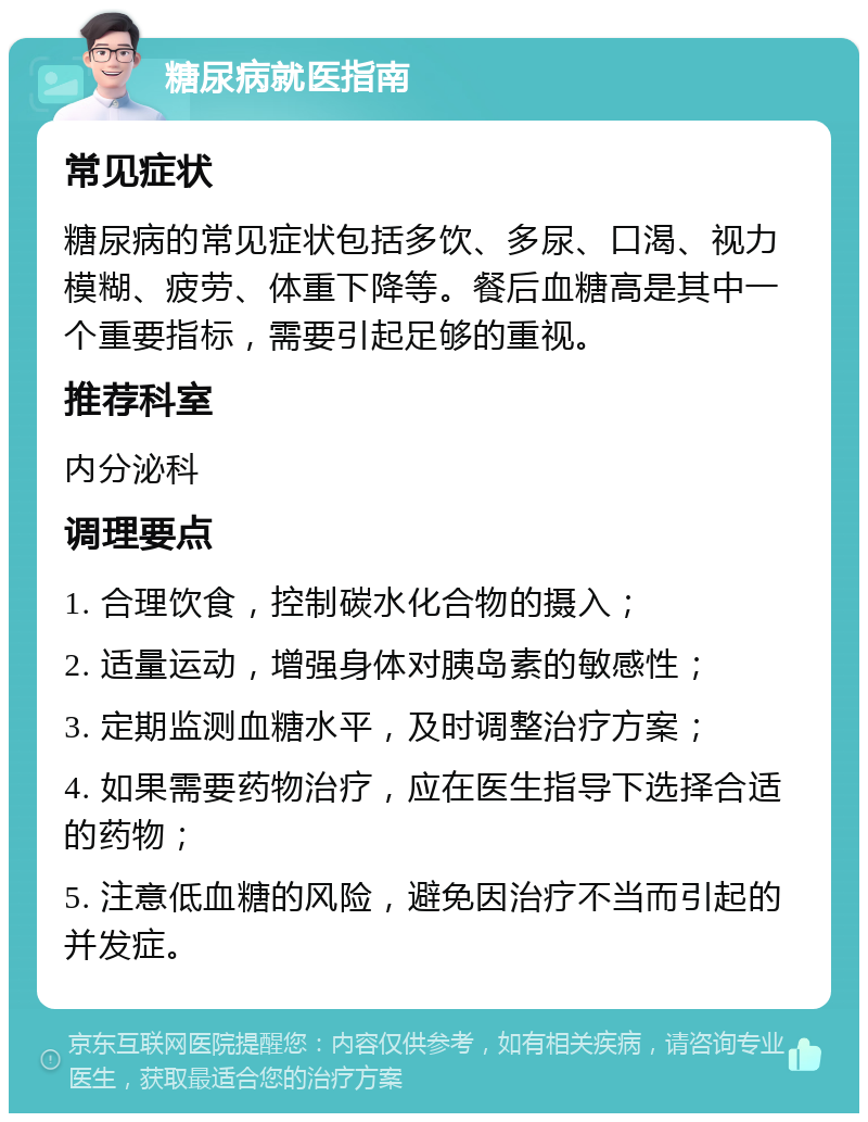 糖尿病就医指南 常见症状 糖尿病的常见症状包括多饮、多尿、口渴、视力模糊、疲劳、体重下降等。餐后血糖高是其中一个重要指标，需要引起足够的重视。 推荐科室 内分泌科 调理要点 1. 合理饮食，控制碳水化合物的摄入； 2. 适量运动，增强身体对胰岛素的敏感性； 3. 定期监测血糖水平，及时调整治疗方案； 4. 如果需要药物治疗，应在医生指导下选择合适的药物； 5. 注意低血糖的风险，避免因治疗不当而引起的并发症。