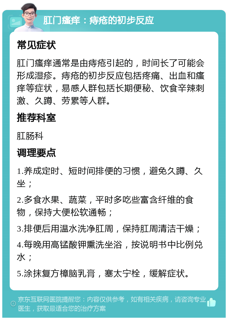 肛门瘙痒：痔疮的初步反应 常见症状 肛门瘙痒通常是由痔疮引起的，时间长了可能会形成湿疹。痔疮的初步反应包括疼痛、出血和瘙痒等症状，易感人群包括长期便秘、饮食辛辣刺激、久蹲、劳累等人群。 推荐科室 肛肠科 调理要点 1.养成定时、短时间排便的习惯，避免久蹲、久坐； 2.多食水果、蔬菜，平时多吃些富含纤维的食物，保持大便松软通畅； 3.排便后用温水洗净肛周，保持肛周清洁干燥； 4.每晚用高锰酸钾熏洗坐浴，按说明书中比例兑水； 5.涂抹复方樟脑乳膏，塞太宁栓，缓解症状。