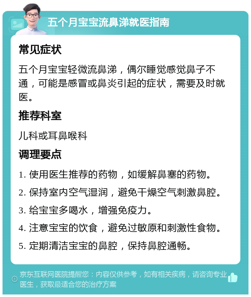 五个月宝宝流鼻涕就医指南 常见症状 五个月宝宝轻微流鼻涕，偶尔睡觉感觉鼻子不通，可能是感冒或鼻炎引起的症状，需要及时就医。 推荐科室 儿科或耳鼻喉科 调理要点 1. 使用医生推荐的药物，如缓解鼻塞的药物。 2. 保持室内空气湿润，避免干燥空气刺激鼻腔。 3. 给宝宝多喝水，增强免疫力。 4. 注意宝宝的饮食，避免过敏原和刺激性食物。 5. 定期清洁宝宝的鼻腔，保持鼻腔通畅。