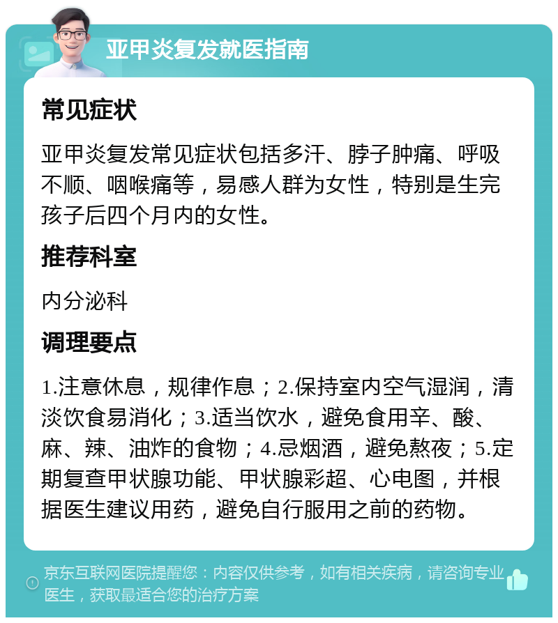 亚甲炎复发就医指南 常见症状 亚甲炎复发常见症状包括多汗、脖子肿痛、呼吸不顺、咽喉痛等，易感人群为女性，特别是生完孩子后四个月内的女性。 推荐科室 内分泌科 调理要点 1.注意休息，规律作息；2.保持室内空气湿润，清淡饮食易消化；3.适当饮水，避免食用辛、酸、麻、辣、油炸的食物；4.忌烟酒，避免熬夜；5.定期复查甲状腺功能、甲状腺彩超、心电图，并根据医生建议用药，避免自行服用之前的药物。