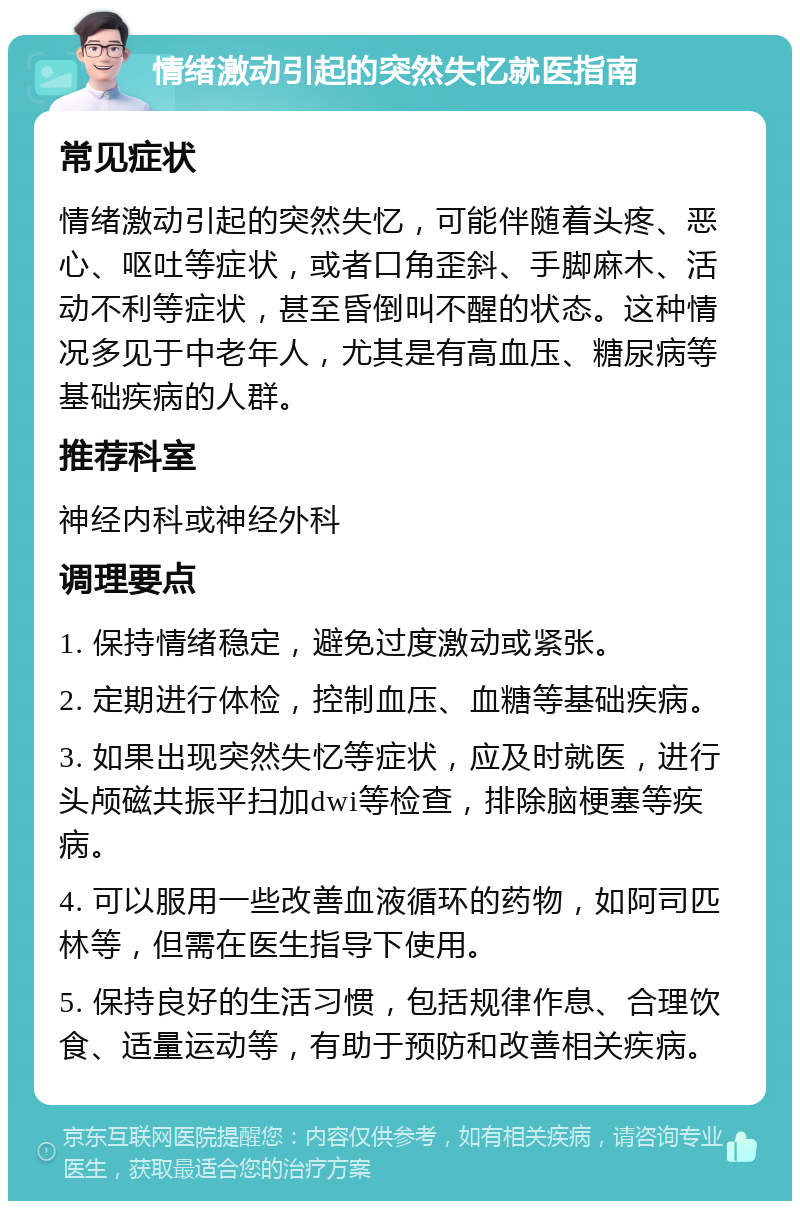 情绪激动引起的突然失忆就医指南 常见症状 情绪激动引起的突然失忆，可能伴随着头疼、恶心、呕吐等症状，或者口角歪斜、手脚麻木、活动不利等症状，甚至昏倒叫不醒的状态。这种情况多见于中老年人，尤其是有高血压、糖尿病等基础疾病的人群。 推荐科室 神经内科或神经外科 调理要点 1. 保持情绪稳定，避免过度激动或紧张。 2. 定期进行体检，控制血压、血糖等基础疾病。 3. 如果出现突然失忆等症状，应及时就医，进行头颅磁共振平扫加dwi等检查，排除脑梗塞等疾病。 4. 可以服用一些改善血液循环的药物，如阿司匹林等，但需在医生指导下使用。 5. 保持良好的生活习惯，包括规律作息、合理饮食、适量运动等，有助于预防和改善相关疾病。