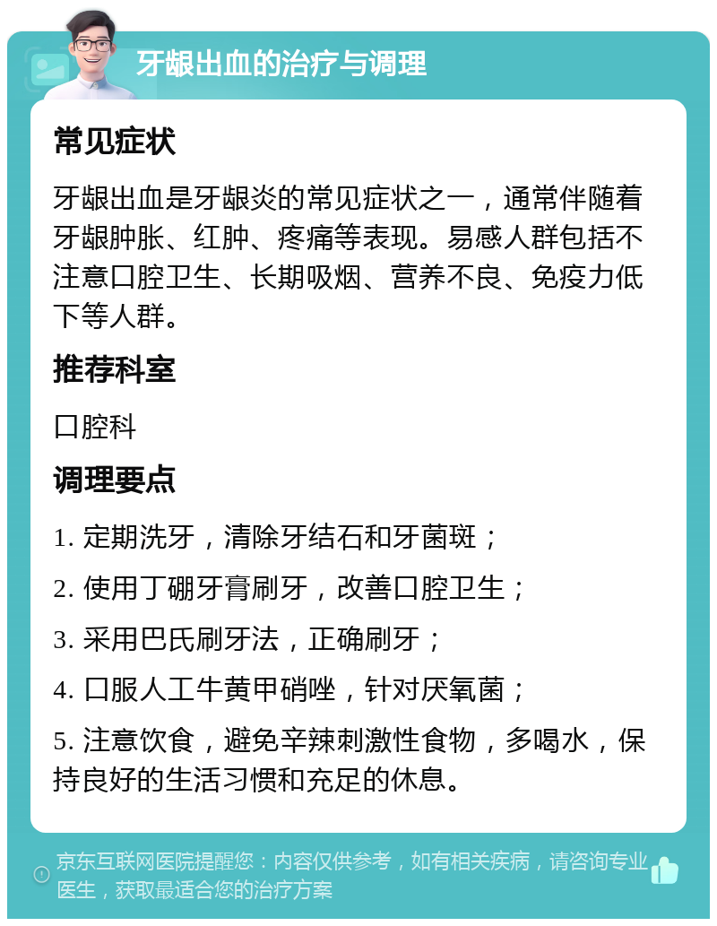 牙龈出血的治疗与调理 常见症状 牙龈出血是牙龈炎的常见症状之一，通常伴随着牙龈肿胀、红肿、疼痛等表现。易感人群包括不注意口腔卫生、长期吸烟、营养不良、免疫力低下等人群。 推荐科室 口腔科 调理要点 1. 定期洗牙，清除牙结石和牙菌斑； 2. 使用丁硼牙膏刷牙，改善口腔卫生； 3. 采用巴氏刷牙法，正确刷牙； 4. 口服人工牛黄甲硝唑，针对厌氧菌； 5. 注意饮食，避免辛辣刺激性食物，多喝水，保持良好的生活习惯和充足的休息。