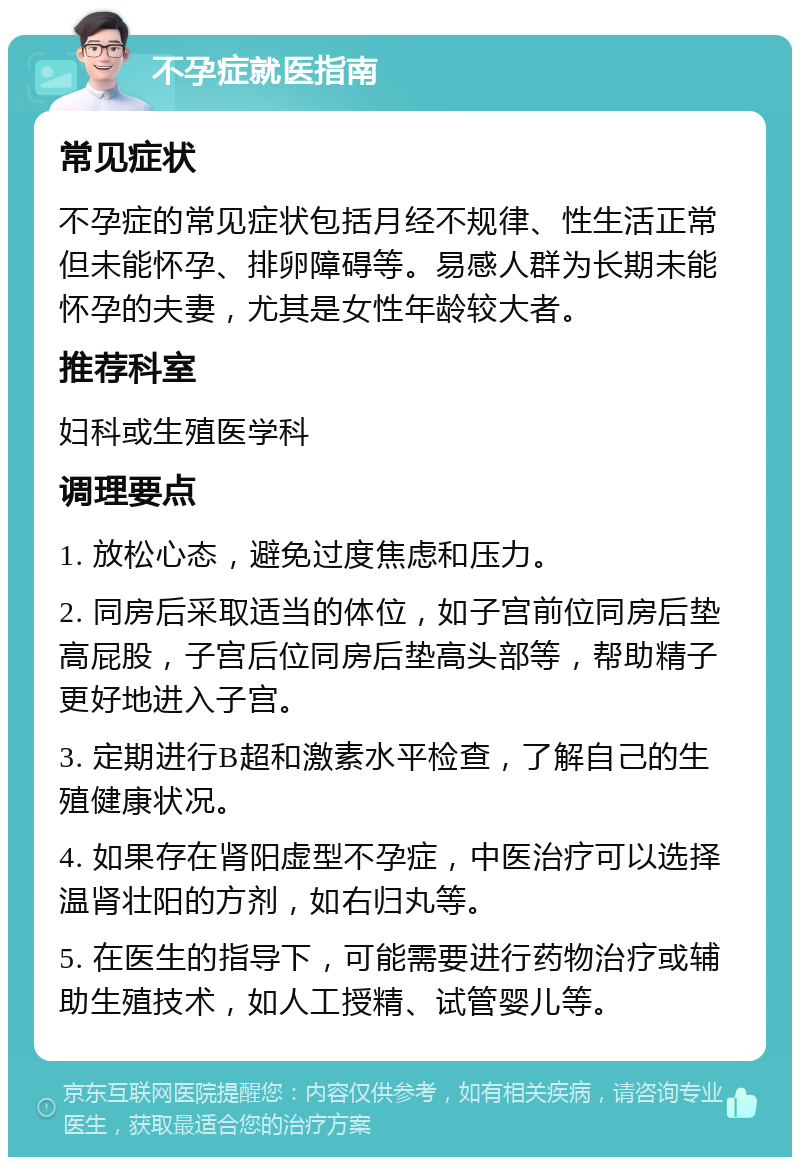 不孕症就医指南 常见症状 不孕症的常见症状包括月经不规律、性生活正常但未能怀孕、排卵障碍等。易感人群为长期未能怀孕的夫妻，尤其是女性年龄较大者。 推荐科室 妇科或生殖医学科 调理要点 1. 放松心态，避免过度焦虑和压力。 2. 同房后采取适当的体位，如子宫前位同房后垫高屁股，子宫后位同房后垫高头部等，帮助精子更好地进入子宫。 3. 定期进行B超和激素水平检查，了解自己的生殖健康状况。 4. 如果存在肾阳虚型不孕症，中医治疗可以选择温肾壮阳的方剂，如右归丸等。 5. 在医生的指导下，可能需要进行药物治疗或辅助生殖技术，如人工授精、试管婴儿等。