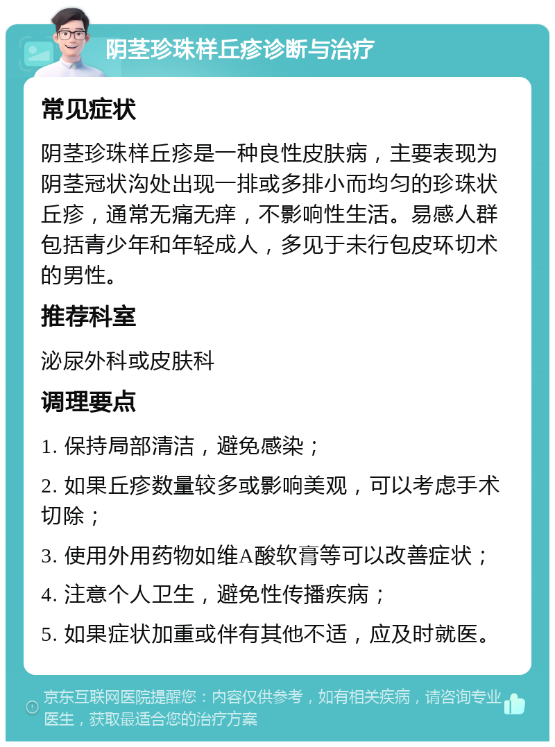 阴茎珍珠样丘疹诊断与治疗 常见症状 阴茎珍珠样丘疹是一种良性皮肤病，主要表现为阴茎冠状沟处出现一排或多排小而均匀的珍珠状丘疹，通常无痛无痒，不影响性生活。易感人群包括青少年和年轻成人，多见于未行包皮环切术的男性。 推荐科室 泌尿外科或皮肤科 调理要点 1. 保持局部清洁，避免感染； 2. 如果丘疹数量较多或影响美观，可以考虑手术切除； 3. 使用外用药物如维A酸软膏等可以改善症状； 4. 注意个人卫生，避免性传播疾病； 5. 如果症状加重或伴有其他不适，应及时就医。