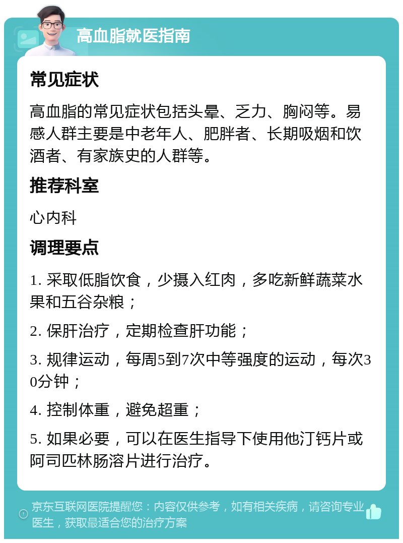 高血脂就医指南 常见症状 高血脂的常见症状包括头晕、乏力、胸闷等。易感人群主要是中老年人、肥胖者、长期吸烟和饮酒者、有家族史的人群等。 推荐科室 心内科 调理要点 1. 采取低脂饮食，少摄入红肉，多吃新鲜蔬菜水果和五谷杂粮； 2. 保肝治疗，定期检查肝功能； 3. 规律运动，每周5到7次中等强度的运动，每次30分钟； 4. 控制体重，避免超重； 5. 如果必要，可以在医生指导下使用他汀钙片或阿司匹林肠溶片进行治疗。