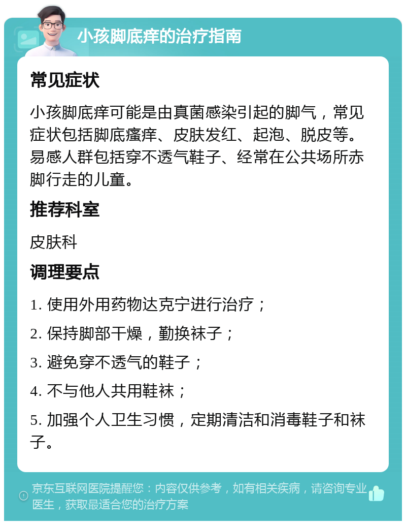 小孩脚底痒的治疗指南 常见症状 小孩脚底痒可能是由真菌感染引起的脚气，常见症状包括脚底瘙痒、皮肤发红、起泡、脱皮等。易感人群包括穿不透气鞋子、经常在公共场所赤脚行走的儿童。 推荐科室 皮肤科 调理要点 1. 使用外用药物达克宁进行治疗； 2. 保持脚部干燥，勤换袜子； 3. 避免穿不透气的鞋子； 4. 不与他人共用鞋袜； 5. 加强个人卫生习惯，定期清洁和消毒鞋子和袜子。