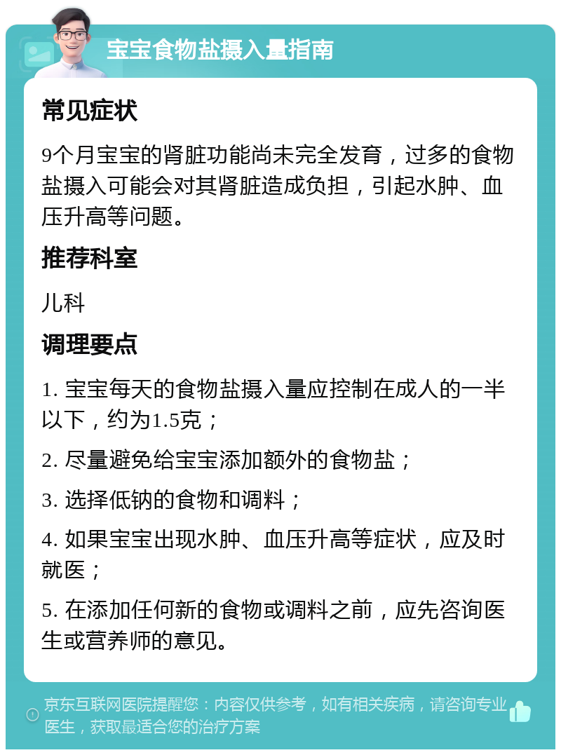 宝宝食物盐摄入量指南 常见症状 9个月宝宝的肾脏功能尚未完全发育，过多的食物盐摄入可能会对其肾脏造成负担，引起水肿、血压升高等问题。 推荐科室 儿科 调理要点 1. 宝宝每天的食物盐摄入量应控制在成人的一半以下，约为1.5克； 2. 尽量避免给宝宝添加额外的食物盐； 3. 选择低钠的食物和调料； 4. 如果宝宝出现水肿、血压升高等症状，应及时就医； 5. 在添加任何新的食物或调料之前，应先咨询医生或营养师的意见。