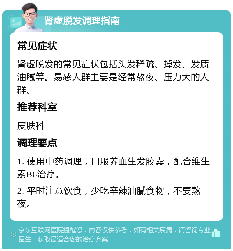 肾虚脱发调理指南 常见症状 肾虚脱发的常见症状包括头发稀疏、掉发、发质油腻等。易感人群主要是经常熬夜、压力大的人群。 推荐科室 皮肤科 调理要点 1. 使用中药调理，口服养血生发胶囊，配合维生素B6治疗。 2. 平时注意饮食，少吃辛辣油腻食物，不要熬夜。